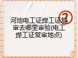 河池电工证焊工证复审去哪里审验(电工焊工证复审地点)