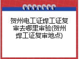 贺州电工证焊工证复审去哪里审验(贺州焊工证复审地点)