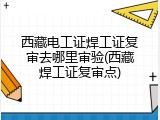 西藏电工证焊工证复审去哪里审验(西藏焊工证复审点)