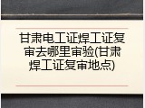 甘肃电工证焊工证复审去哪里审验(甘肃焊工证复审地点)