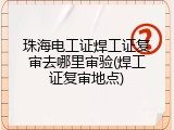 珠海电工证焊工证复审去哪里审验(焊工证复审地点)