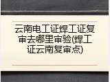 云南电工证焊工证复审去哪里审验(焊工证云南复审点)