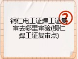 铜仁电工证焊工证复审去哪里审验(铜仁焊工证复审点)