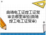 曲靖电工证焊工证复审去哪里审验(曲靖焊工电工证复审)