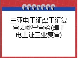 三亚电工证焊工证复审去哪里审验(焊工电工证三亚复审)