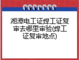 湘潭电工证焊工证复审去哪里审验(焊工证复审地点)
