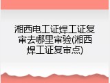 湘西电工证焊工证复审去哪里审验(湘西焊工证复审点)