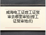 威海电工证焊工证复审去哪里审验(焊工证复审地点)
