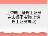 上饶电工证焊工证复审去哪里审验(上饶焊工证复审点)