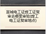 宣城电工证焊工证复审去哪里审验(焊工电工证复审地点)