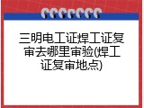 三明电工证焊工证复审去哪里审验(焊工证复审地点)