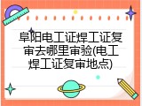 阜阳电工证焊工证复审去哪里审验(电工焊工证复审地点)