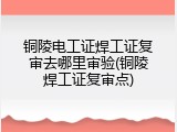 铜陵电工证焊工证复审去哪里审验(铜陵焊工证复审点)