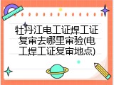牡丹江电工证焊工证复审去哪里审验(电工焊工证复审地点)