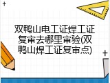 双鸭山电工证焊工证复审去哪里审验(双鸭山焊工证复审点)