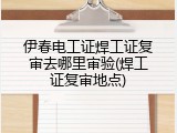 伊春电工证焊工证复审去哪里审验(焊工证复审地点)