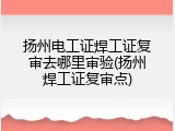 扬州电工证焊工证复审去哪里审验(扬州焊工证复审点)