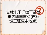 吉林电工证焊工证复审去哪里审验(吉林焊工证复审地点)