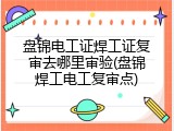 盘锦电工证焊工证复审去哪里审验(盘锦焊工电工复审点)