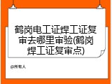 鹤岗电工证焊工证复审去哪里审验(鹤岗焊工证复审点)