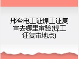 邢台电工证焊工证复审去哪里审验(焊工证复审地点)
