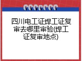 四川电工证焊工证复审去哪里审验(焊工证复审地点)