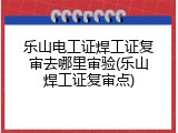 乐山电工证焊工证复审去哪里审验(乐山焊工证复审点)