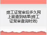 焊工证复审后多久网上能查到结果(焊工证复审查询时效)