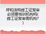 呼和浩特焊工证复审必须要培训机构吗(焊工证复审需机构？)
