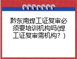 黔东南焊工证复审必须要培训机构吗(焊工证复审需机构？)