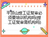 平顶山焊工证复审必须要培训机构吗(焊工证复审需机构吗)