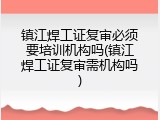 镇江焊工证复审必须要培训机构吗(镇江焊工证复审需机构吗)