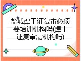 盐城焊工证复审必须要培训机构吗(焊工证复审需机构吗)