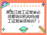 黑龙江焊工证复审必须要培训机构吗(焊工证复审须培训？)