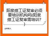 阳泉焊工证复审必须要培训机构吗(阳泉焊工证复审需培训？)