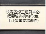 长寿区焊工证复审必须要培训机构吗(焊工证复审要培训吗)