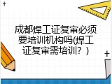 成都焊工证复审必须要培训机构吗(焊工证复审需培训？)
