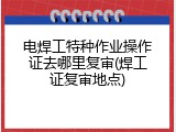 电焊工特种作业操作证去哪里复审(焊工证复审地点)