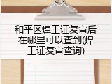 和平区焊工证复审后在哪里可以查到(焊工证复审查询)