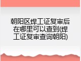 朝阳区焊工证复审后在哪里可以查到(焊工证复审查询朝阳)