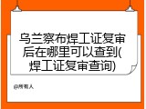 乌兰察布焊工证复审后在哪里可以查到(焊工证复审查询)
