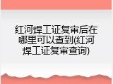 红河焊工证复审后在哪里可以查到(红河焊工证复审查询)