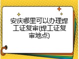 安庆哪里可以办理焊工证复审(焊工证复审地点)