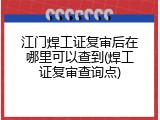 江门焊工证复审后在哪里可以查到(焊工证复审查询点)