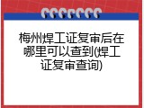 梅州焊工证复审后在哪里可以查到(焊工证复审查询)