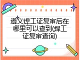 遵义焊工证复审后在哪里可以查到(焊工证复审查询)