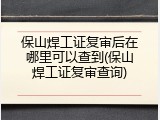 保山焊工证复审后在哪里可以查到(保山焊工证复审查询)