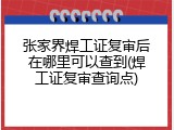 张家界焊工证复审后在哪里可以查到(焊工证复审查询点)