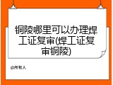 铜陵哪里可以办理焊工证复审(焊工证复审铜陵)