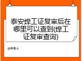 泰安焊工证复审后在哪里可以查到(焊工证复审查询)